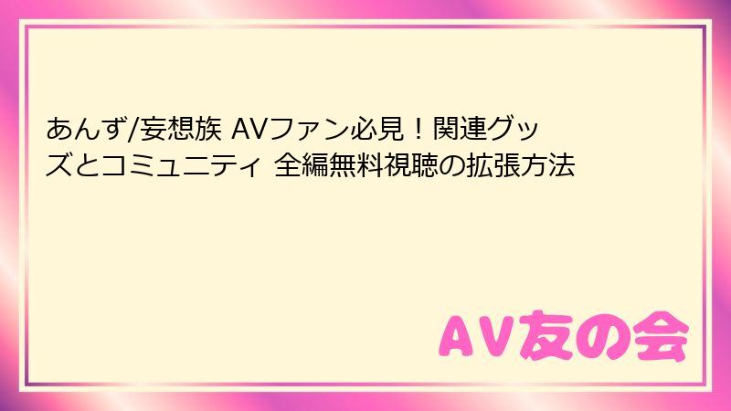 あんず/妄想族 AVファン必見!関連グッズとコミュニティ 全編無料視聴の拡張方法