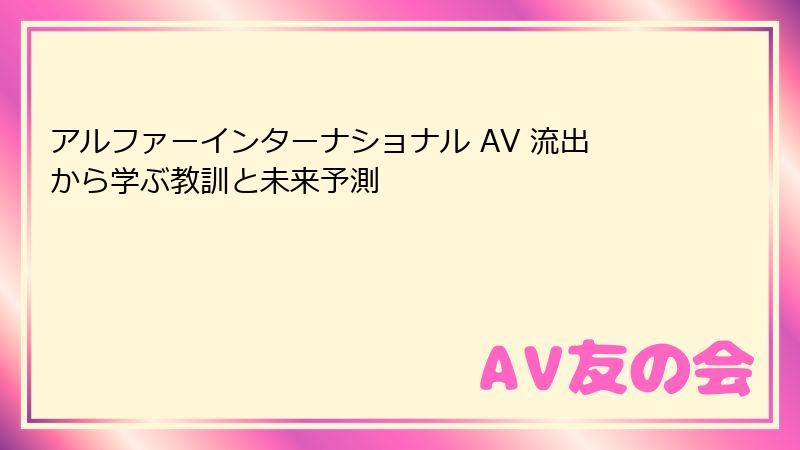 アルファーインターナショナル AV 流出から学ぶ教訓と未来予測