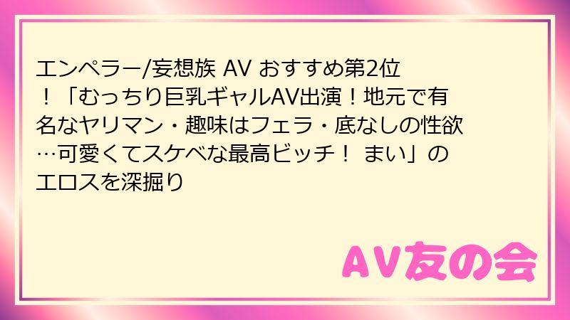 エンペラー/妄想族 AV おすすめ第2位!「むっちり巨乳ギャルAV出演!地元で有名なヤリマン・趣味はフェラ・底なしの性欲…可愛くてスケベな最高ビッチ! まい」のエロスを深掘り
