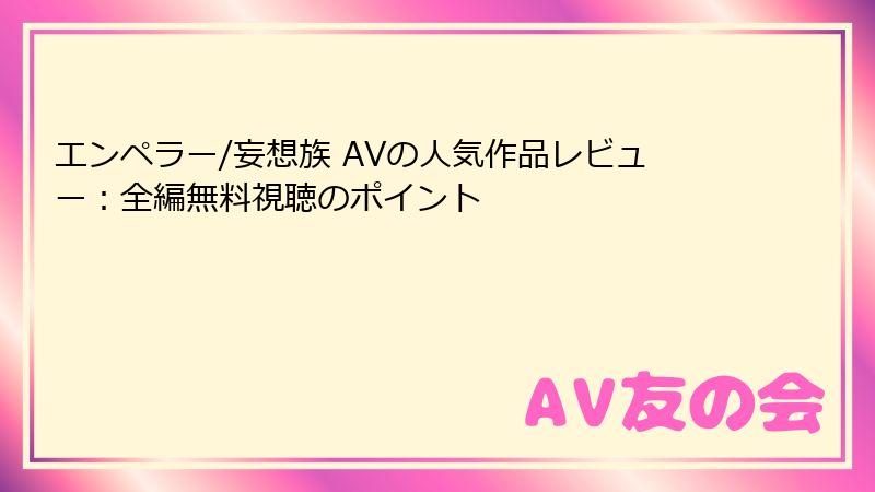 エンペラー/妄想族 AVの人気作品レビュー:全編無料視聴のポイント
