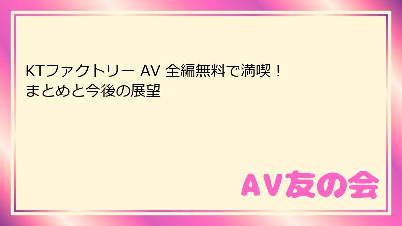 KTファクトリー AV 全編無料で満喫！まとめと今後の展望