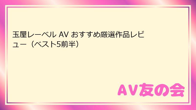 玉屋レーベル AV おすすめ厳選作品レビュー（ベスト5前半）
