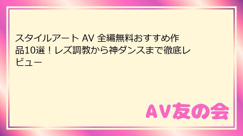 スタイルアート AV 全編無料おすすめ作品10選！レズ調教から神ダンスまで徹底レビュー