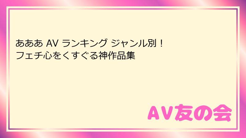 あああ AV ランキング ジャンル別！ フェチ心をくすぐる神作品集