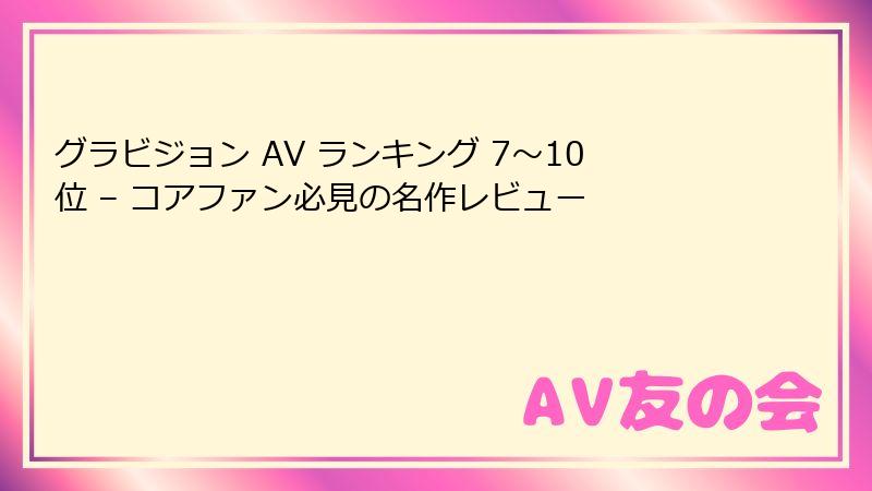 グラビジョン AV ランキング 7〜10位 – コアファン必見の名作レビュー