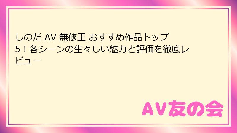 しのだ AV 無修正 おすすめ作品トップ5!各シーンの生々しい魅力と評価を徹底レビュー