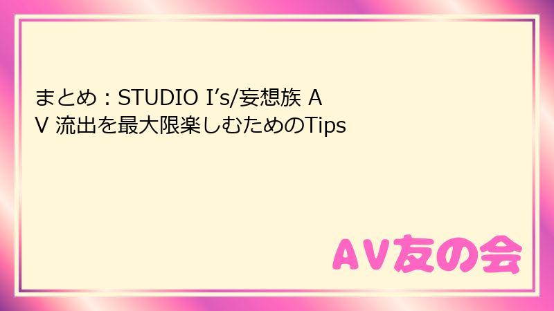 まとめ：STUDIO I’s/妄想族 AV 流出を最大限楽しむためのTips