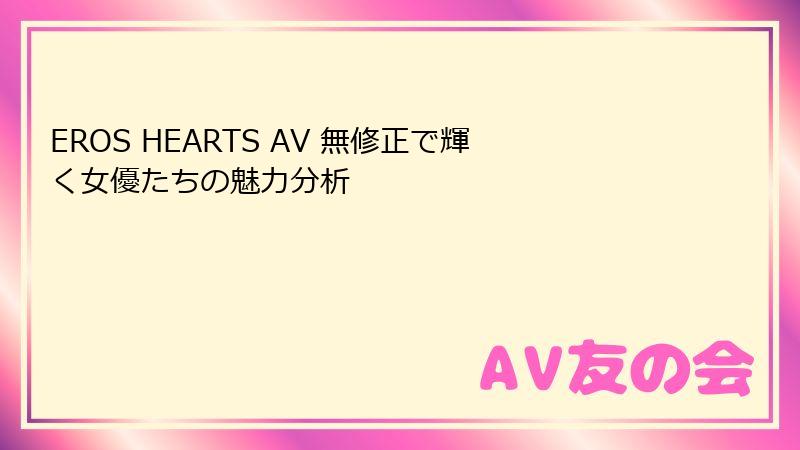 EROS HEARTS AV 無修正で輝く女優たちの魅力分析