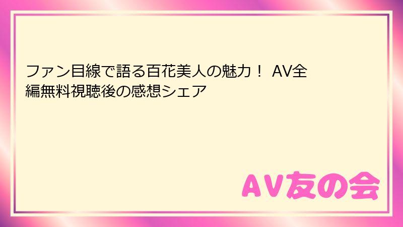 ファン目線で語る百花美人の魅力! AV全編無料視聴後の感想シェア