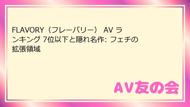 FLAVORY（フレーバリー） AV ランキング 7位以下と隠れ名作: フェチの拡張領域