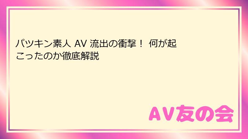パツキン素人 AV 流出の衝撃! 何が起こったのか徹底解説