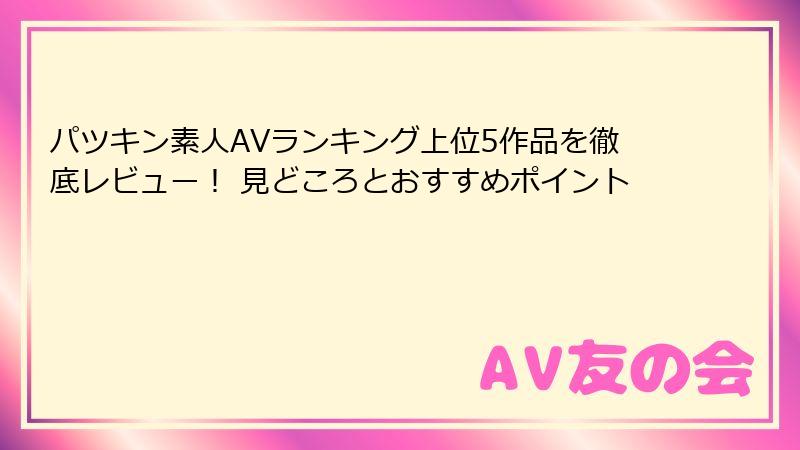 パツキン素人AVランキング上位5作品を徹底レビュー！ 見どころとおすすめポイント
