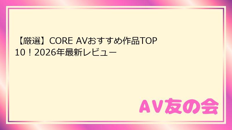 【厳選】CORE AVおすすめ作品TOP10!2026年最新レビュー