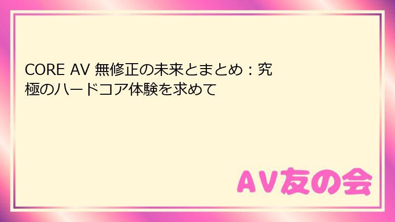 CORE AV 無修正の未来とまとめ：究極のハードコア体験を求めて