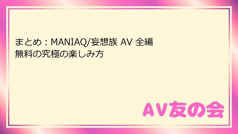 まとめ：MANIAQ/妄想族 AV 全編無料の究極の楽しみ方