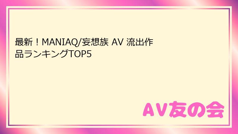 最新！MANIAQ/妄想族 AV 流出作品ランキングTOP5