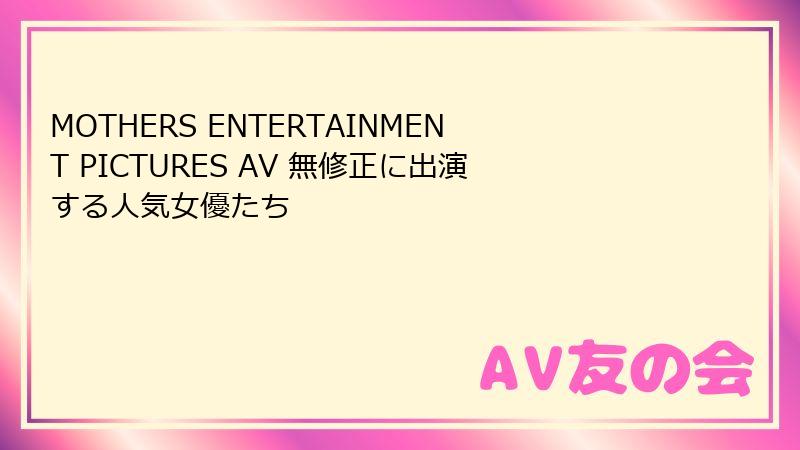 MOTHERS ENTERTAINMENT PICTURES AV 無修正に出演する人気女優たち