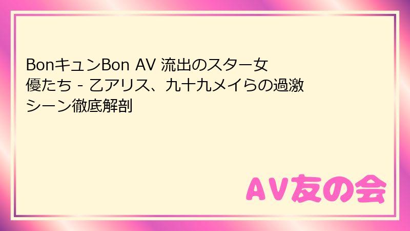 BonキュンBon AV 流出のスター女優たち - 乙アリス、九十九メイらの過激シーン徹底解剖