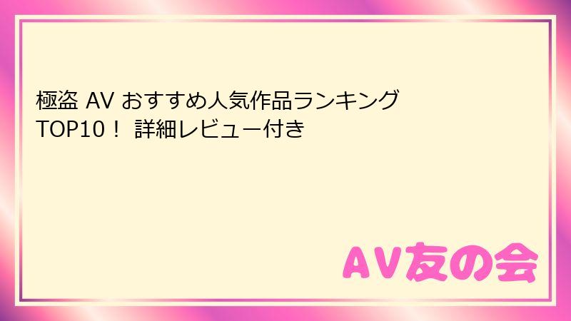 極盗 AV おすすめ人気作品ランキング TOP10！ 詳細レビュー付き