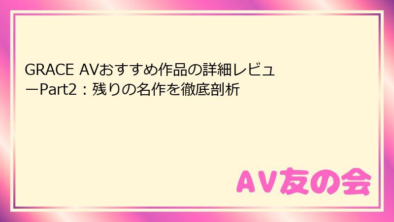 GRACE AVおすすめ作品の詳細レビューPart2:残りの名作を徹底剖析