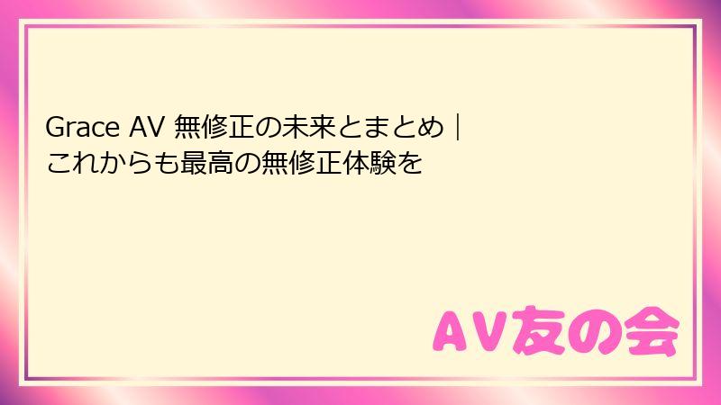 Grace AV 無修正の未来とまとめ|これからも最高の無修正体験を