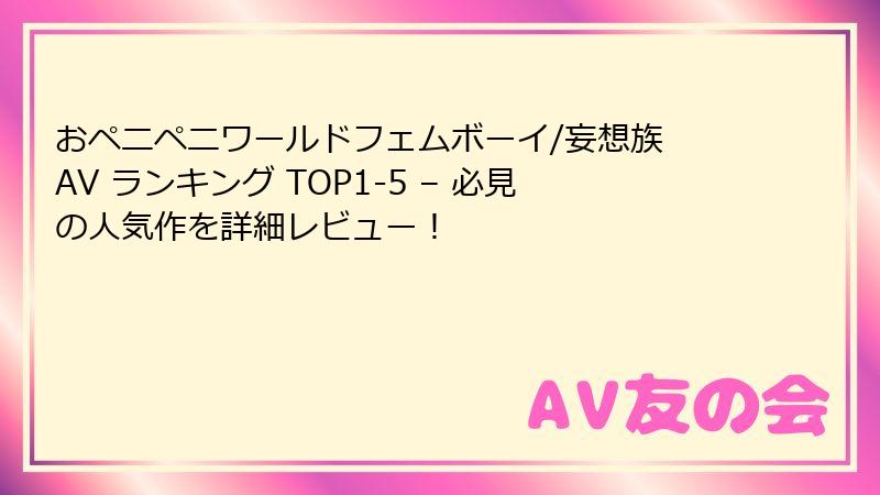 おペニペニワールドフェムボーイ/妄想族 AV ランキング TOP1-5 – 必見の人気作を詳細レビュー！