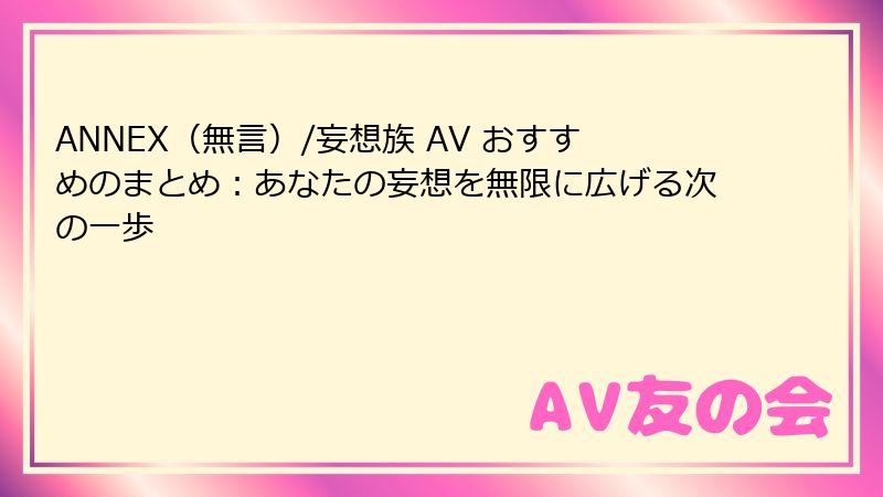 ANNEX（無言）/妄想族 AV おすすめのまとめ：あなたの妄想を無限に広げる次の一歩