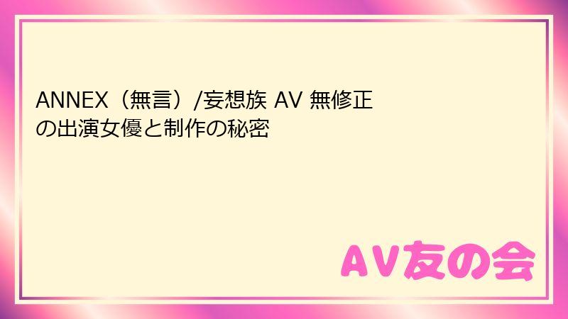 ANNEX（無言）/妄想族 AV 無修正の出演女優と制作の秘密