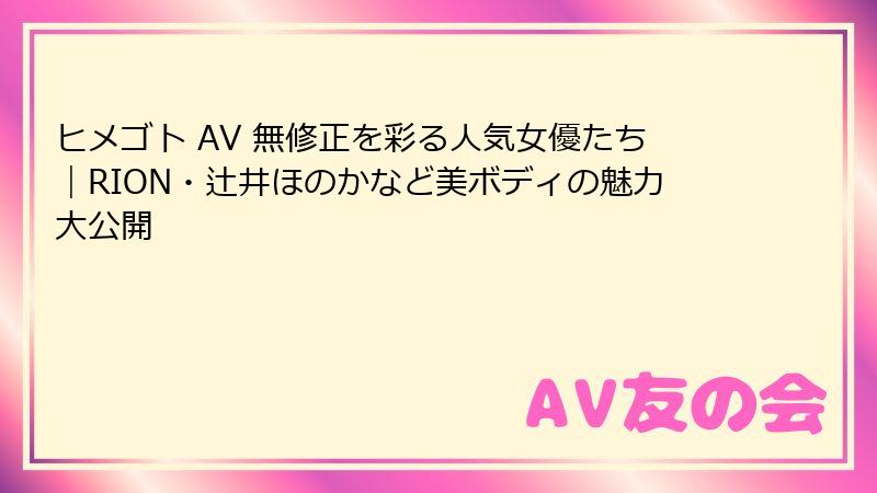 ヒメゴト AV 無修正を彩る人気女優たち|RION・辻井ほのかなど美ボディの魅力大公開