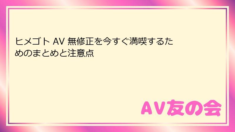 ヒメゴト AV 無修正を今すぐ満喫するためのまとめと注意点