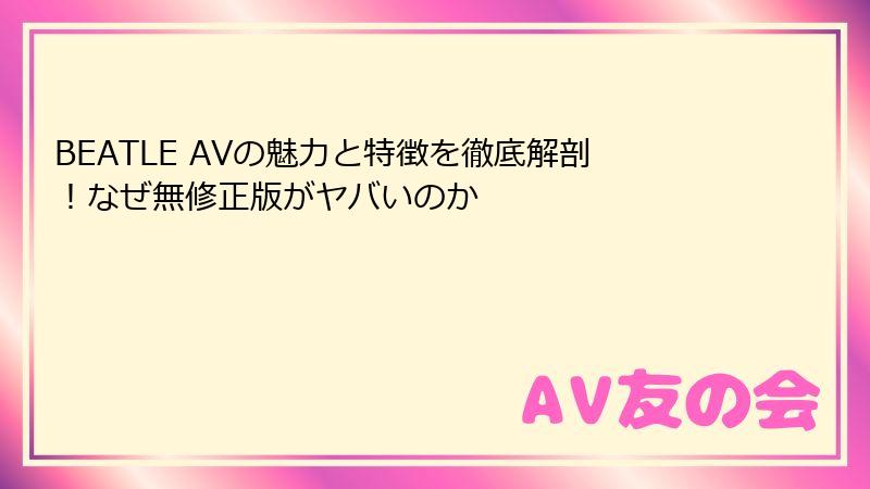 BEATLE AVの魅力と特徴を徹底解剖！なぜ無修正版がヤバいのか