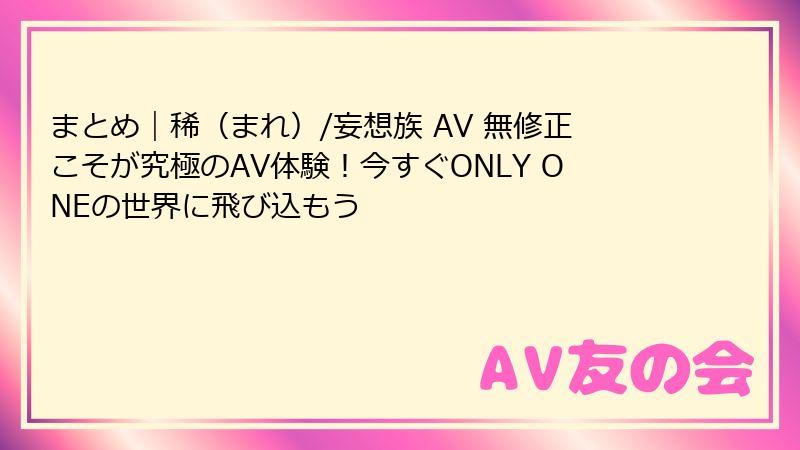 まとめ｜稀（まれ）/妄想族 AV 無修正こそが究極のAV体験！今すぐONLY ONEの世界に飛び込もう