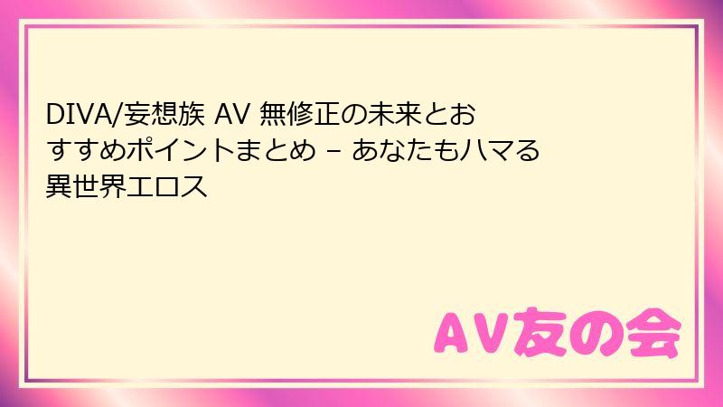 DIVA/妄想族 AV 無修正の未来とおすすめポイントまとめ – あなたもハマる異世界エロス