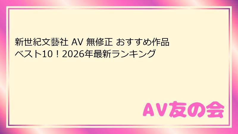 新世紀文藝社 AV 無修正 おすすめ作品ベスト10！2026年最新ランキング