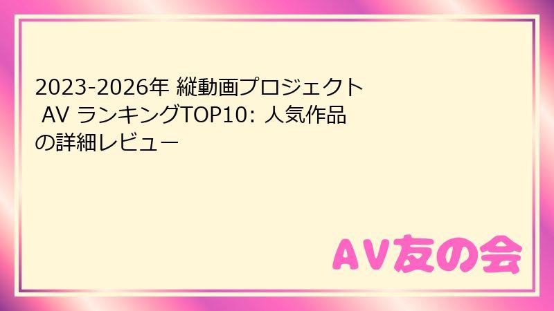 2023-2026年 縦動画プロジェクト AV ランキングTOP10: 人気作品の詳細レビュー