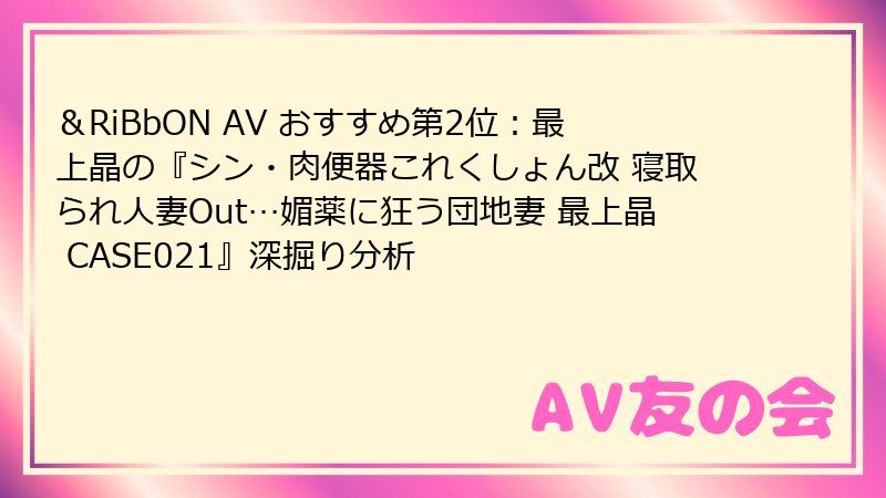 ＆RiBbON AV おすすめ第2位：最上晶の『シン・肉便器これくしょん改 寝取られ人妻Out…媚薬に狂う団地妻 最上晶 CASE021』深掘り分析