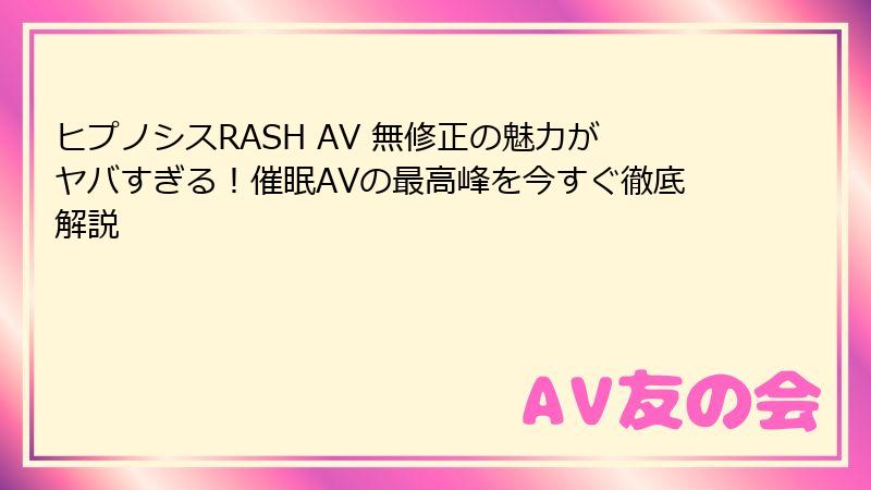 ヒプノシスRASH AV 無修正の魅力がヤバすぎる！催眠AVの最高峰を今すぐ徹底解説
