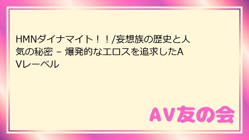 HMNダイナマイト！！/妄想族の歴史と人気の秘密 – 爆発的なエロスを追求したAVレーベル