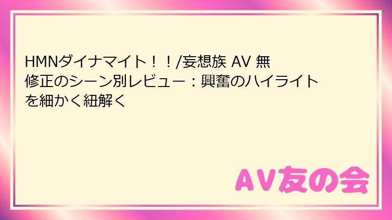 HMNダイナマイト！！/妄想族 AV 無修正のシーン別レビュー：興奮のハイライトを細かく紐解く