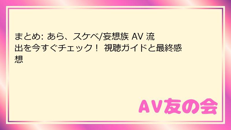 まとめ: あら、スケベ/妄想族 AV 流出を今すぐチェック！ 視聴ガイドと最終感想