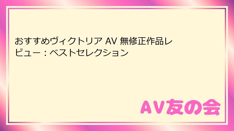 おすすめヴィクトリア AV 無修正作品レビュー：ベストセレクション