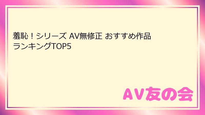 羞恥！シリーズ AV無修正 おすすめ作品ランキングTOP5