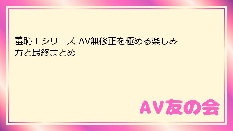 羞恥！シリーズ AV無修正を極める楽しみ方と最終まとめ