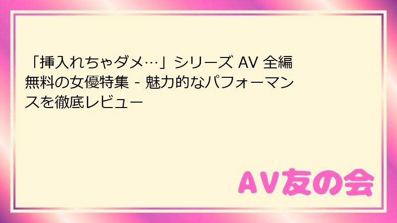 「挿入れちゃダメ…」シリーズ AV 全編無料の女優特集 - 魅力的なパフォーマンスを徹底レビュー