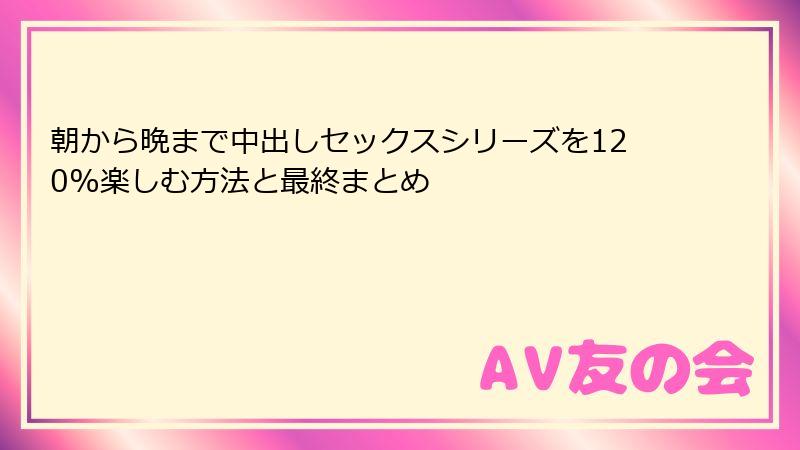 朝から晩まで中出しセックスシリーズを120%楽しむ方法と最終まとめ