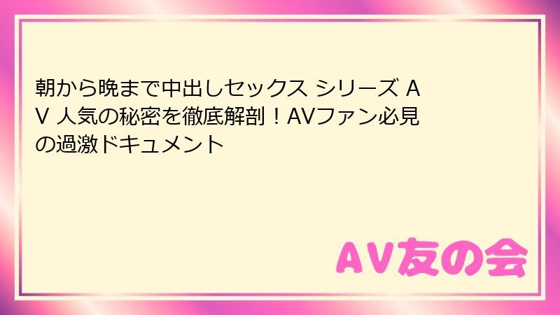 朝から晩まで中出しセックス シリーズ AV 人気の秘密を徹底解剖！AVファン必見の過激ドキュメント