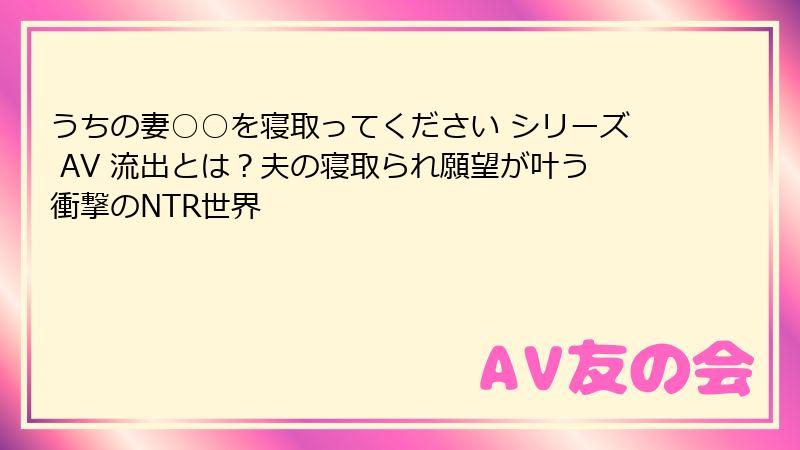 うちの妻○○を寝取ってください シリーズ AV 流出とは?夫の寝取られ願望が叶う衝撃のNTR世界