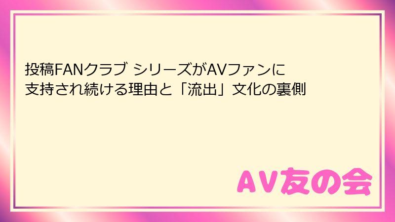 投稿FANクラブ シリーズがAVファンに支持され続ける理由と「流出」文化の裏側