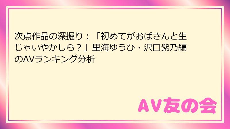 次点作品の深掘り：「初めてがおばさんと生じゃいやかしら？」里海ゆうひ・沢口紫乃編のAVランキング分析