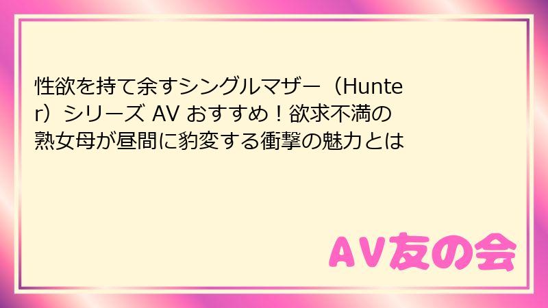 性欲を持て余すシングルマザー（Hunter）シリーズ AV おすすめ！欲求不満の熟女母が昼間に豹変する衝撃の魅力とは